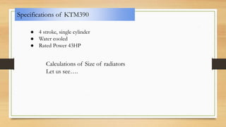 Specifications of KTM390
● 4 stroke, single cylinder
● Water cooled
● Rated Power 43HP
Calculations of Size of radiators
Let us see….
 