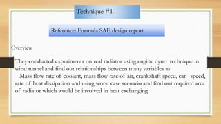Technique #1
Reference: Formula SAE design report
Overview
They conducted experiments on real radiator using engine dyno technique in
wind tunnel and find out relationships between many variables as:
Mass flow rate of coolant, mass flow rate of air, crankshaft speed, car speed,
rate of heat dissipation and using worst case scenario and find out required area
of radiator which would be involved in heat exchanging.
 