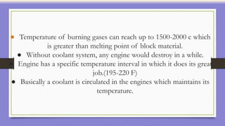 ● Temperature of burning gases can reach up to 1500-2000 c which
is greater than melting point of block material.
● Without coolant system, any engine would destroy in a while.
● Engine has a specific temperature interval in which it does its great
job.(195-220 F)
● Basically a coolant is circulated in the engines which maintains its
temperature.
 