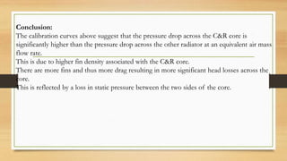 Conclusion:
The calibration curves above suggest that the pressure drop across the C&R core is
significantly higher than the pressure drop across the other radiator at an equivalent air mass
flow rate.
This is due to higher fin density associated with the C&R core.
There are more fins and thus more drag resulting in more significant head losses across the
core.
This is reflected by a loss in static pressure between the two sides of the core.
 