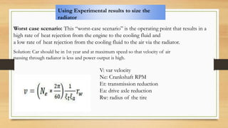 Using Experimental results to size the
radiator
Worst case scenario: This “worst-case scenario” is the operating point that results in a
high rate of heat rejection from the engine to the cooling fluid and
a low rate of heat rejection from the cooling fluid to the air via the radiator.
Solution: Car should be in 1st year and at maximum speed so that velocity of air
passing through radiator is less and power output is high.
V: var velocity
Ne: Crankshaft RPM
Et: transmission reduction
Ea: drive axle reduction
Rw: radius of the tire
 