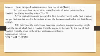 Process: 1. From car speed, determine mass flow rate of air.(Test 3)
2. From mass flow rate of air or mass flow rate of water, determine heat
rejection rate through cooling water.( Test 5)
3. The heat rejection rate measured in Test 5 can be viewed as the heat rejection
rate per heat transfer area (or the surface area of the fins contained within the duct during
testing).
4.To determine the surface area necessary to achieve adequate cooling, simply
divide the rate at which heat is rejected from the engine to the water by the rate of heat
rejection from the water to the air per unit area, according to
Equation 6 as follows.
𝐴𝑟𝑒𝑞 = 𝐴ℎ𝑡 ∗(Q2/Q5)
 