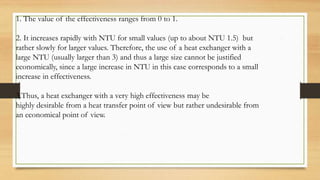 1. The value of the effectiveness ranges from 0 to 1.
2. It increases rapidly with NTU for small values (up to about NTU 1.5) but
rather slowly for larger values. Therefore, the use of a heat exchanger with a
large NTU (usually larger than 3) and thus a large size cannot be justified
economically, since a large increase in NTU in this case corresponds to a small
increase in effectiveness.
3.Thus, a heat exchanger with a very high effectiveness may be
highly desirable from a heat transfer point of view but rather undesirable from
an economical point of view.
 