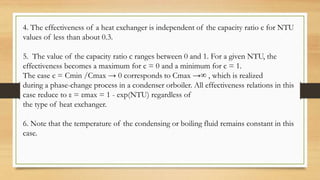 4. The effectiveness of a heat exchanger is independent of the capacity ratio c for NTU
values of less than about 0.3.
5. The value of the capacity ratio c ranges between 0 and 1. For a given NTU, the
effectiveness becomes a maximum for c = 0 and a minimum for c = 1.
The case c = Cmin /Cmax → 0 corresponds to Cmax →∞ , which is realized
during a phase-change process in a condenser orboiler. All effectiveness relations in this
case reduce to ε = εmax = 1 - exp(NTU) regardless of
the type of heat exchanger.
6. Note that the temperature of the condensing or boiling fluid remains constant in this
case.
 