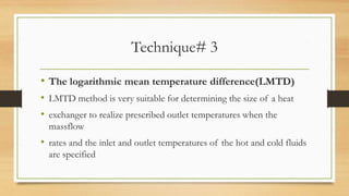 Technique# 3
• The logarithmic mean temperature difference(LMTD)
• LMTD method is very suitable for determining the size of a heat
• exchanger to realize prescribed outlet temperatures when the
massflow
• rates and the inlet and outlet temperatures of the hot and cold fluids
are specified
 