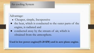 Air cooling System
Advantage:
● Cheaper, simple, Inexpensive
● the heat, which is conducted to the outer parts of the
engine, is radiated and
● conducted away by the stream of air, which is
obtained from the atmosphere.
Used in low power engine(15-20 KW) and in aero plane engine.
 