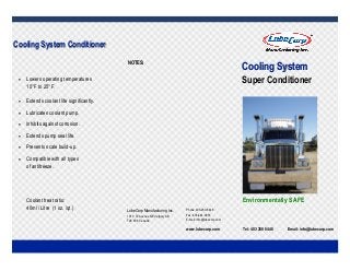  
 
 
Tel: 403 250 8448 Email: info@lubecorp.com
Environmentally SAFE
Cooling SystemCooling SystemCooling System
Super Conditioner
Cooling System ConditionerCooling System ConditionerCooling System Conditioner
 Lowers operating temperatures
15°F to 25°F.
 Extends coolant life significantly.
 Lubricates coolant pump.
 Inhibits against corrosion.
 Extends pump seal life.
 Prevents scale build-up.
 Compatible with all types
of antifreeze.
Coolant treat ratio:
40ml / Litre (1 oz. /qt.) LubeCorp Manufacturing Inc.
1010 72 Avenue NE Calgary AB
T2E 8V9 Canada
Phone 403-250-8448
Fax: 403-444-0033
E-mail: info@lubecorp.com
www.lubecorp.com
NOTES:
 