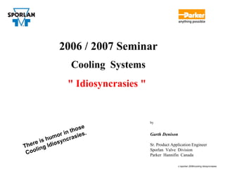 2006 / 2007 Seminar
                     Cooling Systems
                   " Idiosyncrasies "


                                        by
                          e
                      thos .
                or in asies             Garth Denison
        is hum yncr
   e re          s
T h       g Idio                        Sr. Product Application Engineer
 Co  olin                               Sporlan Valve Division
                                        Parker Hannifin Canada

                                                        c:sporlan 2006cooling idiosyncrasies
 