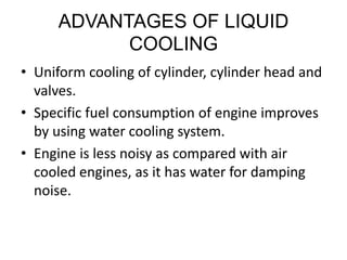 ADVANTAGES OF LIQUID
COOLING
• Uniform cooling of cylinder, cylinder head and
valves.
• Specific fuel consumption of engine improves
by using water cooling system.
• Engine is less noisy as compared with air
cooled engines, as it has water for damping
noise.
 