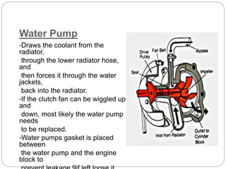 Water Pump
•Draws the coolant from the
radiator,
through the lower radiator hose,
and
then forces it through the water
jackets,
back into the radiator.
•If the clutch fan can be wiggled up
and
down, most likely the water pump
needs
to be replaced.
•Water pumps gasket is placed
between
the water pump and the engine
block to
 