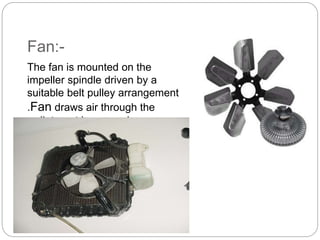 Fan:-
The fan is mounted on the
impeller spindle driven by a
suitable belt pulley arrangement
.Fan draws air through the
radiator at low speeds.
 