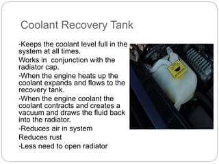 Coolant Recovery Tank
•Keeps the coolant level full in the
system at all times.
Works in conjunction with the
radiator cap.
•When the engine heats up the
coolant expands and flows to the
recovery tank.
•When the engine coolant the
coolant contracts and creates a
vacuum and draws the fluid back
into the radiator.
•Reduces air in system
Reduces rust
•Less need to open radiator
 