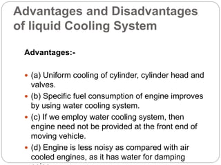 Advantages and Disadvantages
of liquid Cooling System
Advantages:-
 (a) Uniform cooling of cylinder, cylinder head and
valves.
 (b) Specific fuel consumption of engine improves
by using water cooling system.
 (c) If we employ water cooling system, then
engine need not be provided at the front end of
moving vehicle.
 (d) Engine is less noisy as compared with air
cooled engines, as it has water for damping
 