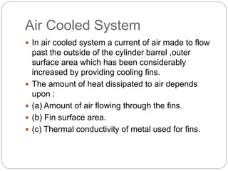 Air Cooled System
 In air cooled system a current of air made to flow
past the outside of the cylinder barrel ,outer
surface area which has been considerably
increased by providing cooling fins.
 The amount of heat dissipated to air depends
upon :
 (a) Amount of air flowing through the fins.
 (b) Fin surface area.
 (c) Thermal conductivity of metal used for fins.
 