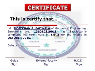 Mr. MOIZKHAN A. FADWALA of Mechanical Engineering.
Enrolment No. 136010319018 has Satisfactorily
completed his term work in T.E-II for the ending in
OCTOBER 2015.
Date :-
Guide External faculty H.O.D
Sign Sign Sign
 