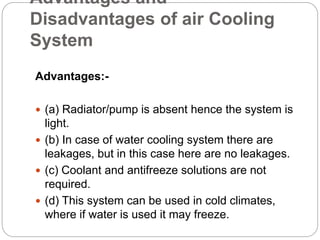 Advantages and
Disadvantages of air Cooling
System
Advantages:-
 (a) Radiator/pump is absent hence the system is
light.
 (b) In case of water cooling system there are
leakages, but in this case here are no leakages.
 (c) Coolant and antifreeze solutions are not
required.
 (d) This system can be used in cold climates,
where if water is used it may freeze.
 
