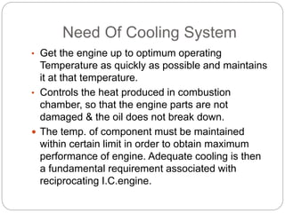 Need Of Cooling System
• Get the engine up to optimum operating
Temperature as quickly as possible and maintains
it at that temperature.
• Controls the heat produced in combustion
chamber, so that the engine parts are not
damaged & the oil does not break down.
 The temp. of component must be maintained
within certain limit in order to obtain maximum
performance of engine. Adequate cooling is then
a fundamental requirement associated with
reciprocating I.C.engine.
 