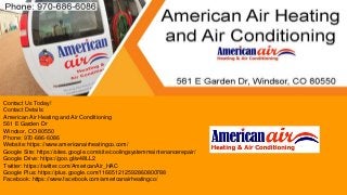 Contact Us Today!
Contact Details:
American Air Heating and Air Conditioning
561 E Garden Dr
Windsor, CO 80550
Phone: 970-686-6086
Website: https://www.americanairheatingco.com/
Google Site: https://sites.google.com/site/coolingsystemmaintenancerepair/
Google Drive: https://goo.gl/w48LL2
Twitter: https://twitter.com/AmericanAir_HAC
Google Plus: https://plus.google.com/116651212592860800788
Facebook: https://www.facebook.com/americanairheatingco/
 