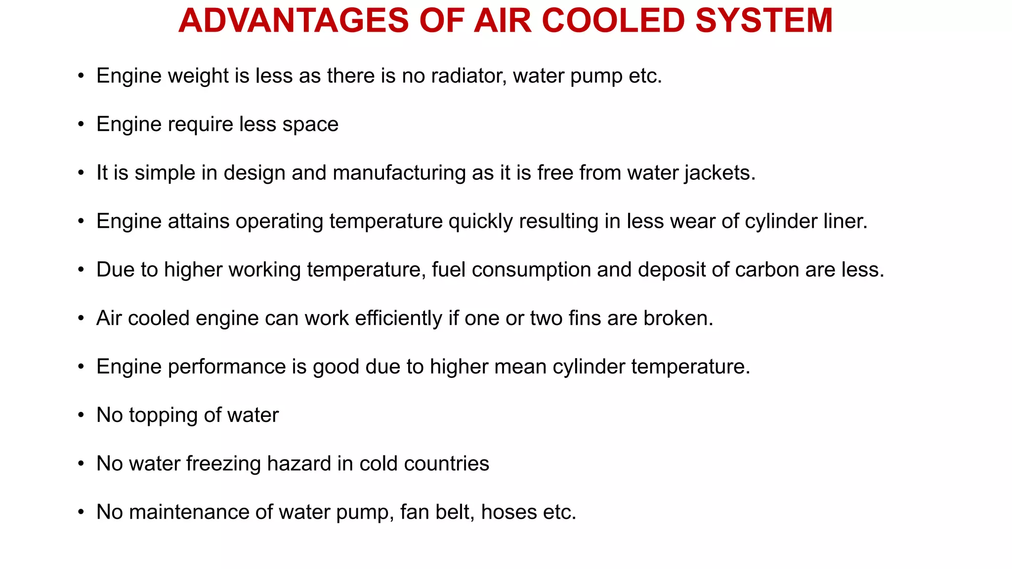 ADVANTAGES OF AIR COOLED SYSTEM
• Engine weight is less as there is no radiator, water pump etc.
• Engine require less space
• It is simple in design and manufacturing as it is free from water jackets.
• Engine attains operating temperature quickly resulting in less wear of cylinder liner.
• Due to higher working temperature, fuel consumption and deposit of carbon are less.
• Air cooled engine can work efficiently if one or two fins are broken.
• Engine performance is good due to higher mean cylinder temperature.
• No topping of water
• No water freezing hazard in cold countries
• No maintenance of water pump, fan belt, hoses etc.
 