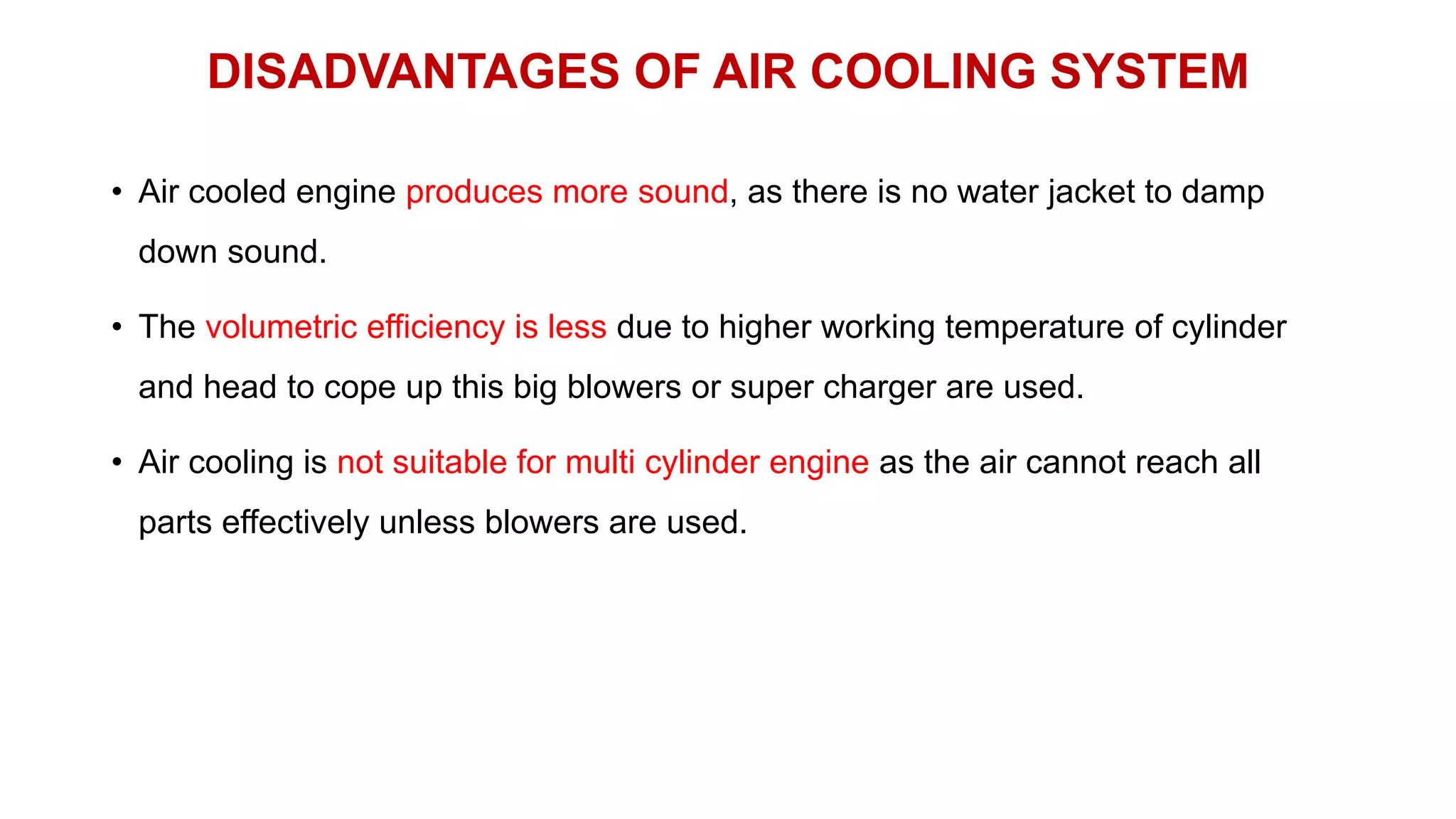 DISADVANTAGES OF AIR COOLING SYSTEM
• Air cooled engine produces more sound, as there is no water jacket to damp
down sound.
• The volumetric efficiency is less due to higher working temperature of cylinder
and head to cope up this big blowers or super charger are used.
• Air cooling is not suitable for multi cylinder engine as the air cannot reach all
parts effectively unless blowers are used.
 