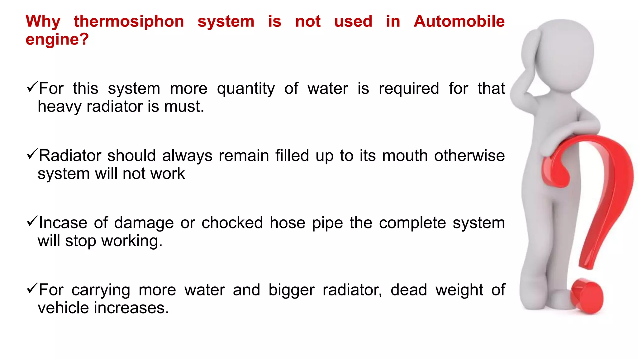 Why thermosiphon system is not used in Automobile
engine?
For this system more quantity of water is required for that
heavy radiator is must.
Radiator should always remain filled up to its mouth otherwise
system will not work
Incase of damage or chocked hose pipe the complete system
will stop working.
For carrying more water and bigger radiator, dead weight of
vehicle increases.
 