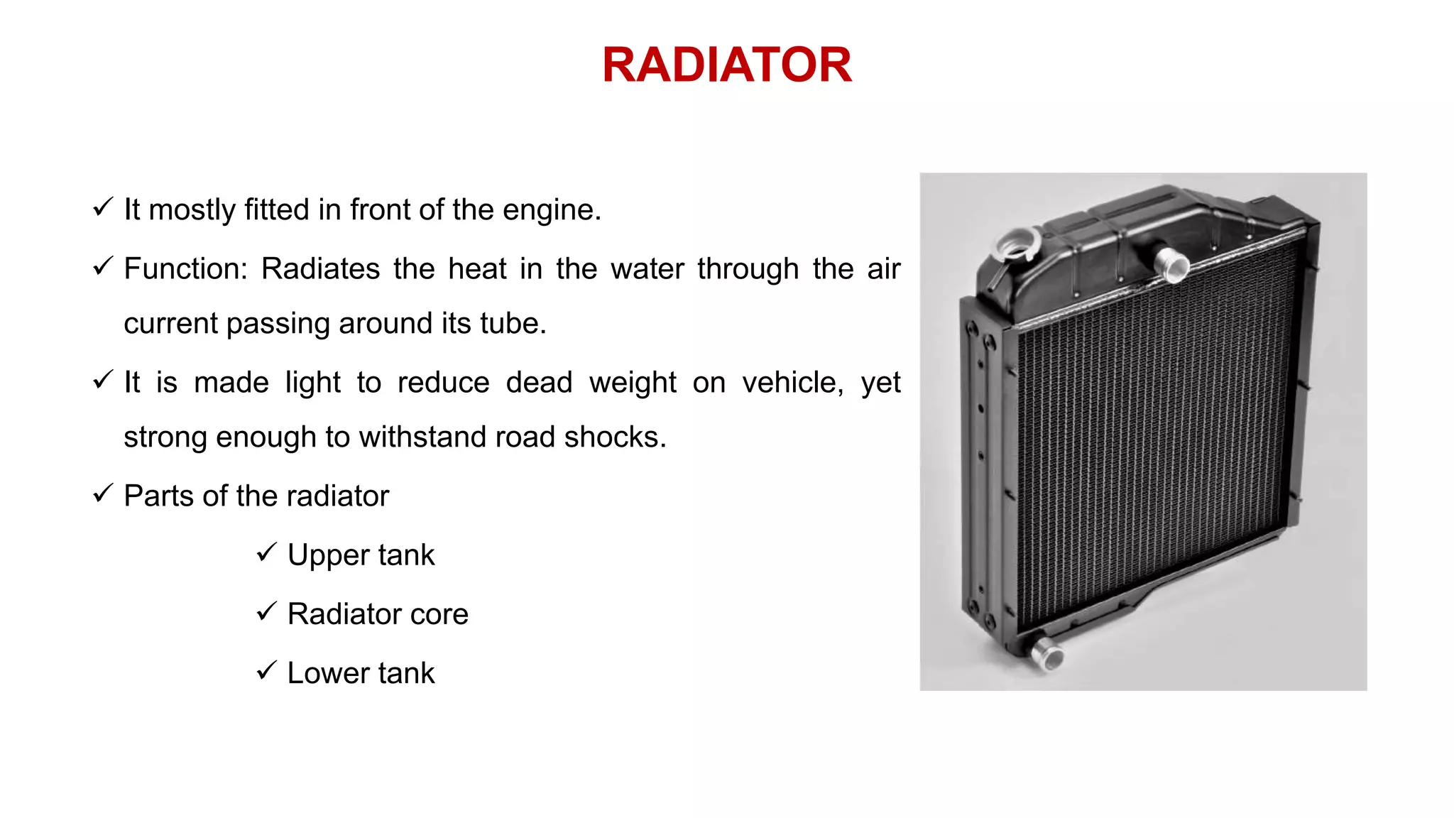 RADIATOR
 It mostly fitted in front of the engine.
 Function: Radiates the heat in the water through the air
current passing around its tube.
 It is made light to reduce dead weight on vehicle, yet
strong enough to withstand road shocks.
 Parts of the radiator
 Upper tank
 Radiator core
 Lower tank
 