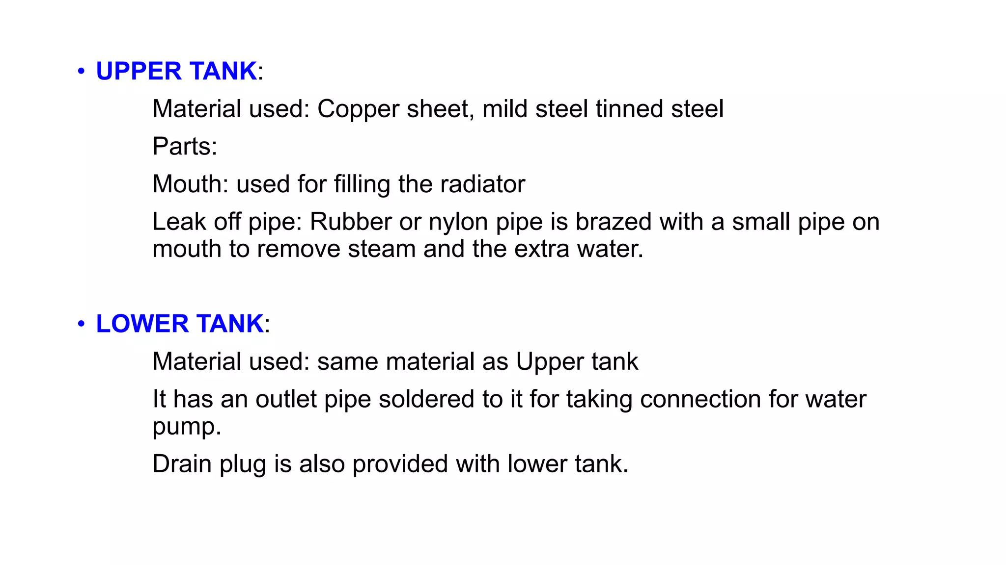 • UPPER TANK:
Material used: Copper sheet, mild steel tinned steel
Parts:
Mouth: used for filling the radiator
Leak off pipe: Rubber or nylon pipe is brazed with a small pipe on
mouth to remove steam and the extra water.
• LOWER TANK:
Material used: same material as Upper tank
It has an outlet pipe soldered to it for taking connection for water
pump.
Drain plug is also provided with lower tank.
 