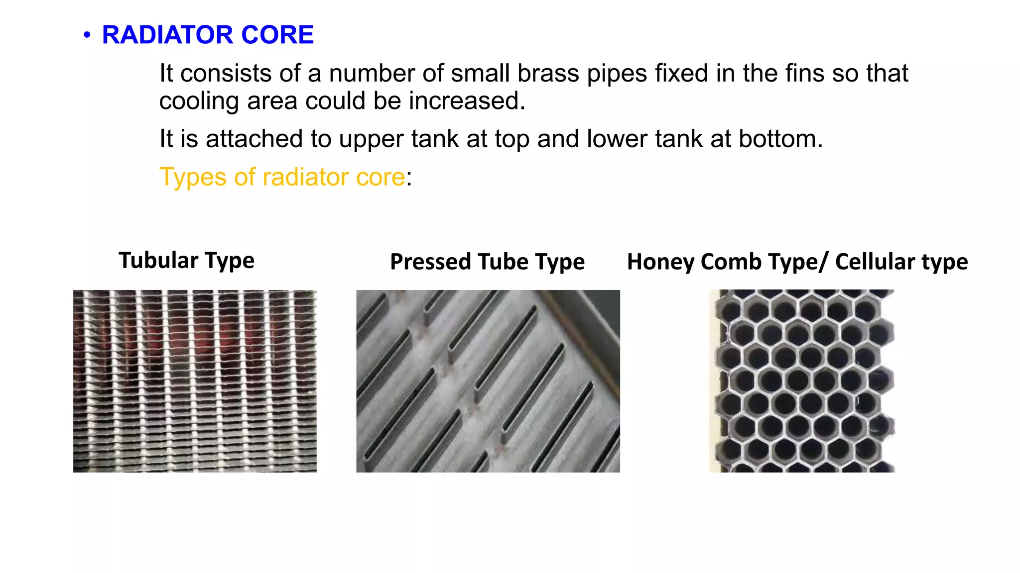 • RADIATOR CORE
It consists of a number of small brass pipes fixed in the fins so that
cooling area could be increased.
It is attached to upper tank at top and lower tank at bottom.
Types of radiator core:
Tubular Type Pressed Tube Type Honey Comb Type/ Cellular type
 