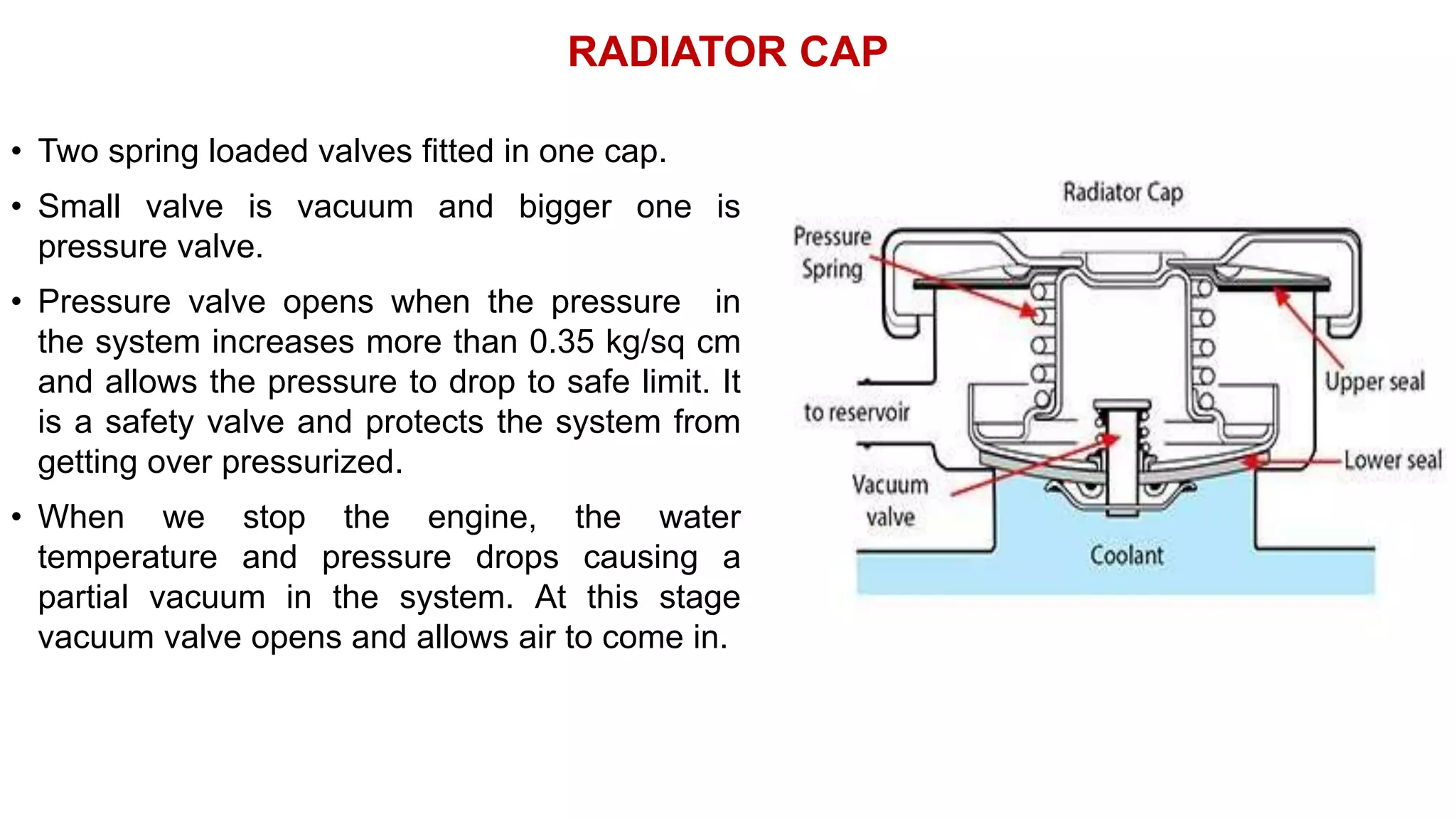 RADIATOR CAP
• Two spring loaded valves fitted in one cap.
• Small valve is vacuum and bigger one is
pressure valve.
• Pressure valve opens when the pressure in
the system increases more than 0.35 kg/sq cm
and allows the pressure to drop to safe limit. It
is a safety valve and protects the system from
getting over pressurized.
• When we stop the engine, the water
temperature and pressure drops causing a
partial vacuum in the system. At this stage
vacuum valve opens and allows air to come in.
 