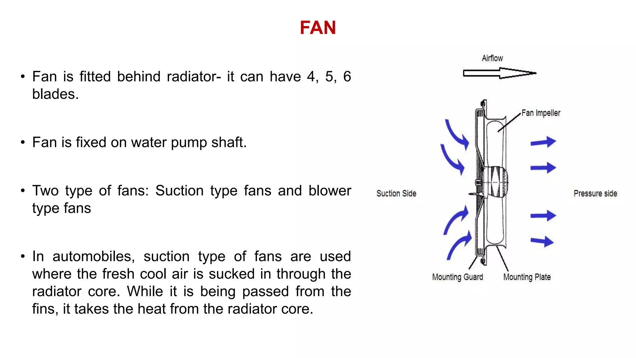 FAN
• Fan is fitted behind radiator- it can have 4, 5, 6
blades.
• Fan is fixed on water pump shaft.
• Two type of fans: Suction type fans and blower
type fans
• In automobiles, suction type of fans are used
where the fresh cool air is sucked in through the
radiator core. While it is being passed from the
fins, it takes the heat from the radiator core.
 