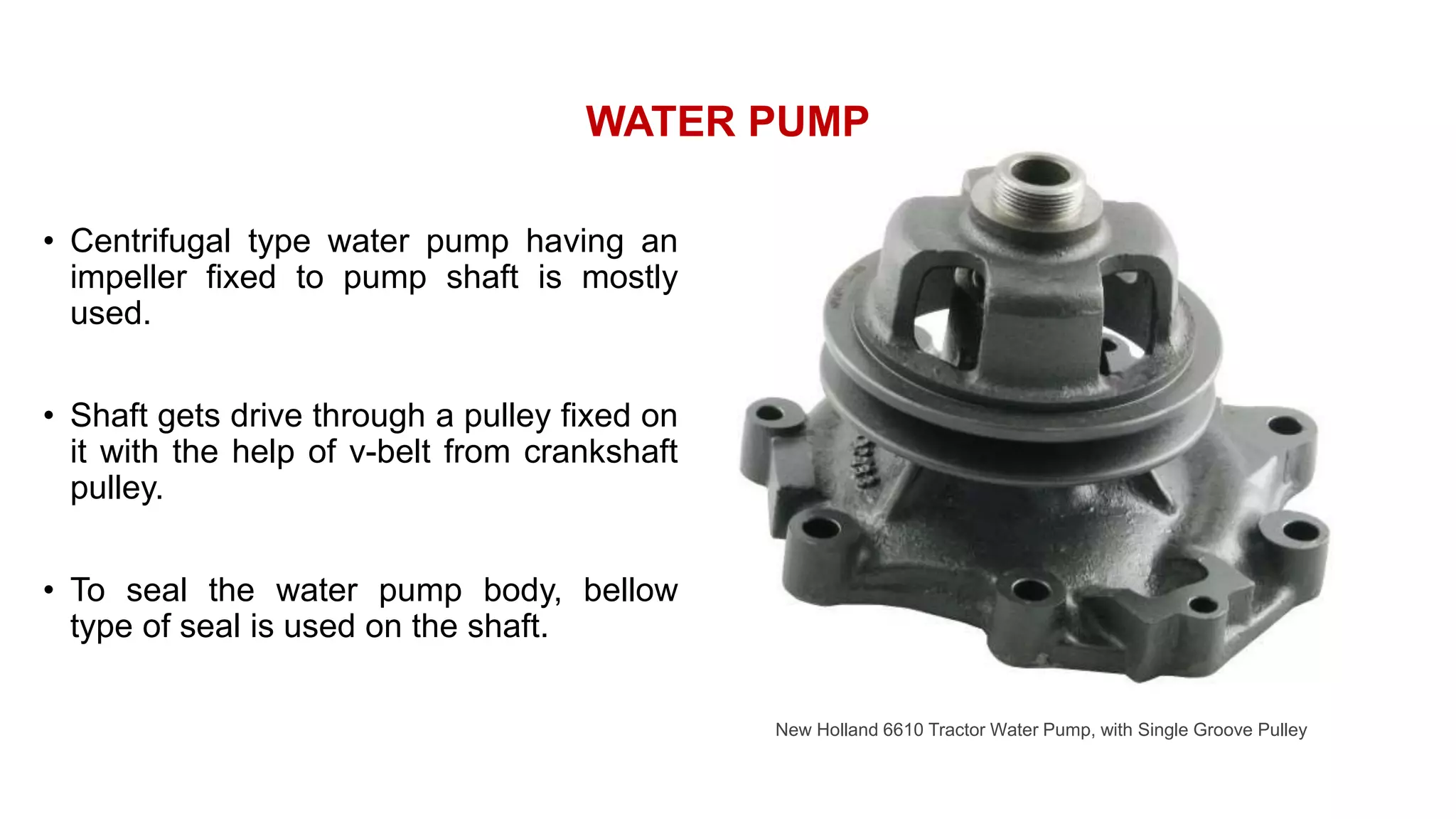 WATER PUMP
• Centrifugal type water pump having an
impeller fixed to pump shaft is mostly
used.
• Shaft gets drive through a pulley fixed on
it with the help of v-belt from crankshaft
pulley.
• To seal the water pump body, bellow
type of seal is used on the shaft.
New Holland 6610 Tractor Water Pump, with Single Groove Pulley
 