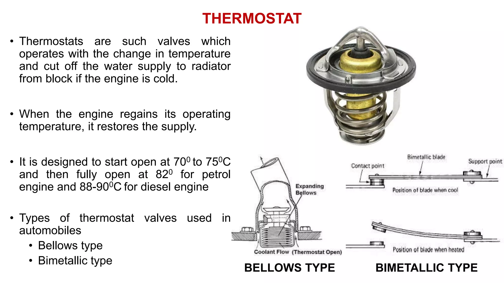 THERMOSTAT
• Thermostats are such valves which
operates with the change in temperature
and cut off the water supply to radiator
from block if the engine is cold.
• When the engine regains its operating
temperature, it restores the supply.
• It is designed to start open at 700 to 750C
and then fully open at 820 for petrol
engine and 88-900C for diesel engine
• Types of thermostat valves used in
automobiles
• Bellows type
• Bimetallic type
BELLOWS TYPE BIMETALLIC TYPE
 