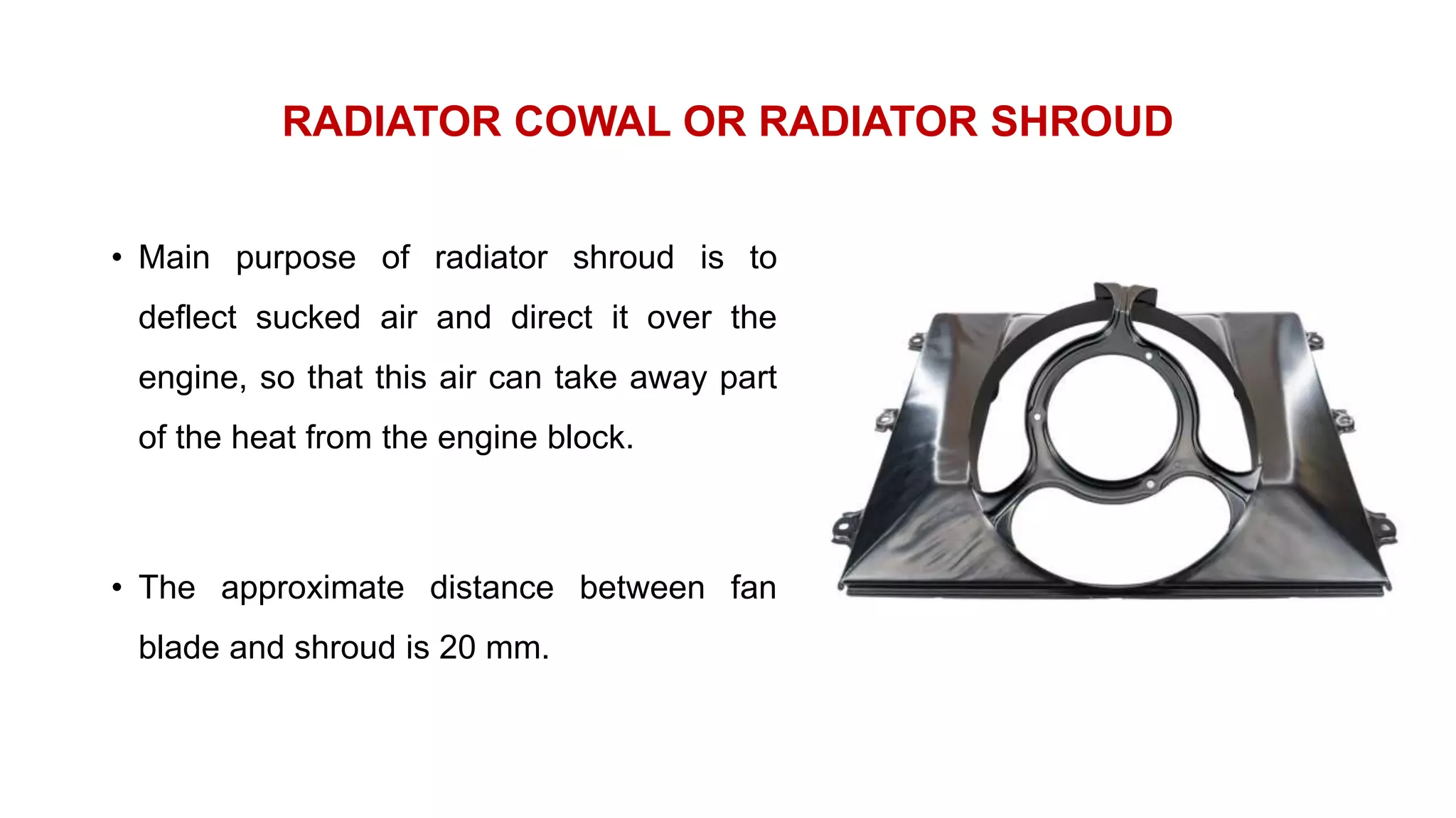 RADIATOR COWAL OR RADIATOR SHROUD
• Main purpose of radiator shroud is to
deflect sucked air and direct it over the
engine, so that this air can take away part
of the heat from the engine block.
• The approximate distance between fan
blade and shroud is 20 mm.
 