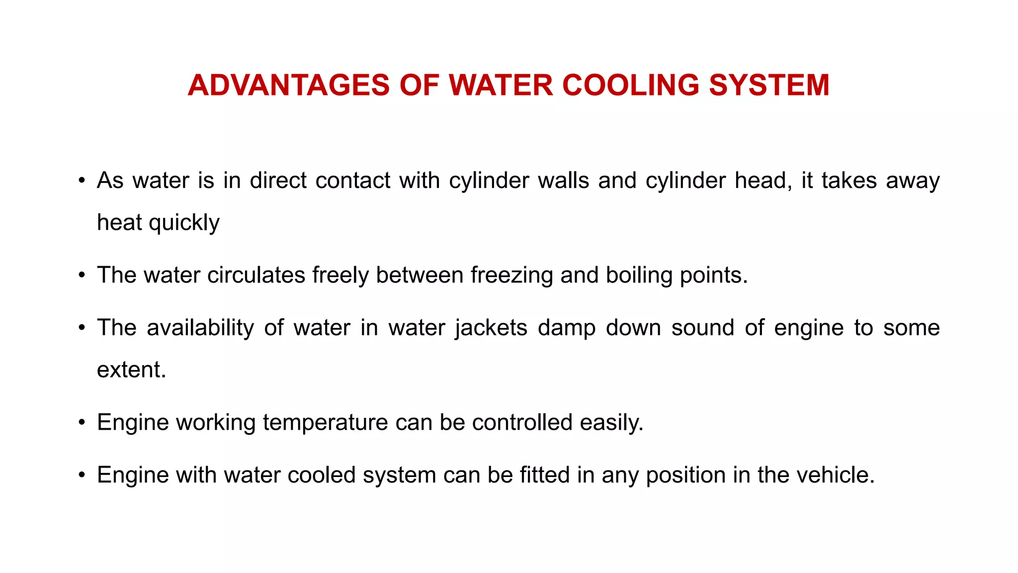 ADVANTAGES OF WATER COOLING SYSTEM
• As water is in direct contact with cylinder walls and cylinder head, it takes away
heat quickly
• The water circulates freely between freezing and boiling points.
• The availability of water in water jackets damp down sound of engine to some
extent.
• Engine working temperature can be controlled easily.
• Engine with water cooled system can be fitted in any position in the vehicle.
 