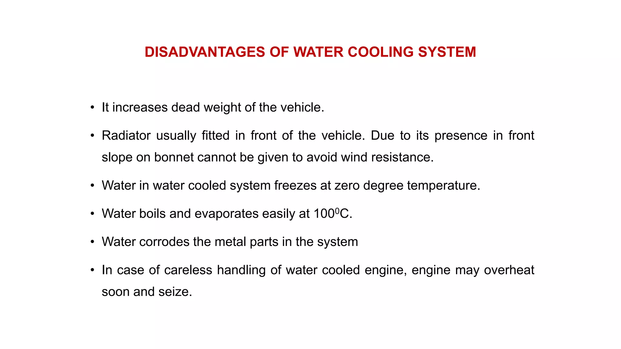 DISADVANTAGES OF WATER COOLING SYSTEM
• It increases dead weight of the vehicle.
• Radiator usually fitted in front of the vehicle. Due to its presence in front
slope on bonnet cannot be given to avoid wind resistance.
• Water in water cooled system freezes at zero degree temperature.
• Water boils and evaporates easily at 1000C.
• Water corrodes the metal parts in the system
• In case of careless handling of water cooled engine, engine may overheat
soon and seize.
 