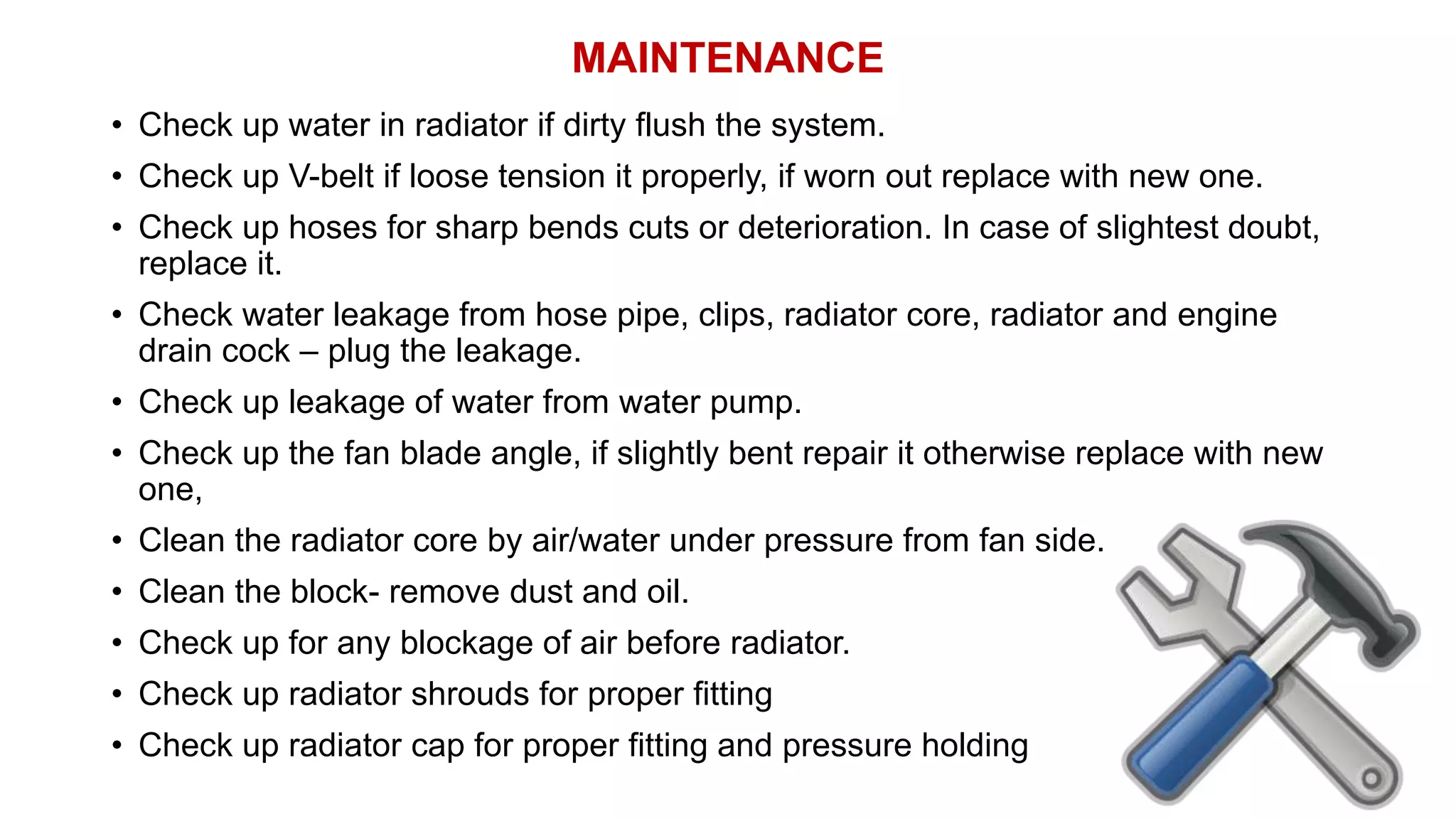MAINTENANCE
• Check up water in radiator if dirty flush the system.
• Check up V-belt if loose tension it properly, if worn out replace with new one.
• Check up hoses for sharp bends cuts or deterioration. In case of slightest doubt,
replace it.
• Check water leakage from hose pipe, clips, radiator core, radiator and engine
drain cock – plug the leakage.
• Check up leakage of water from water pump.
• Check up the fan blade angle, if slightly bent repair it otherwise replace with new
one,
• Clean the radiator core by air/water under pressure from fan side.
• Clean the block- remove dust and oil.
• Check up for any blockage of air before radiator.
• Check up radiator shrouds for proper fitting
• Check up radiator cap for proper fitting and pressure holding
 