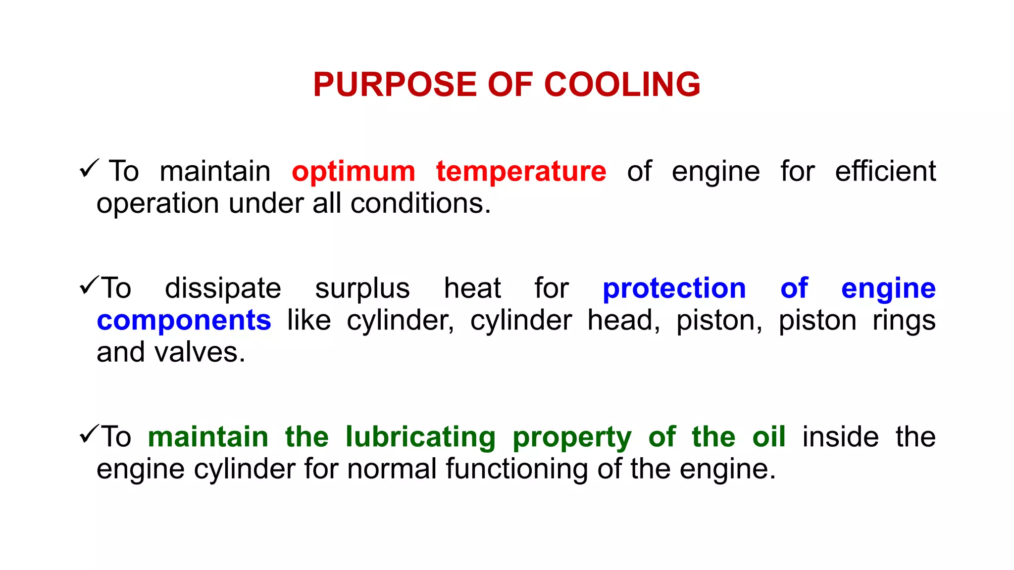 PURPOSE OF COOLING
 To maintain optimum temperature of engine for efficient
operation under all conditions.
To dissipate surplus heat for protection of engine
components like cylinder, cylinder head, piston, piston rings
and valves.
To maintain the lubricating property of the oil inside the
engine cylinder for normal functioning of the engine.
 