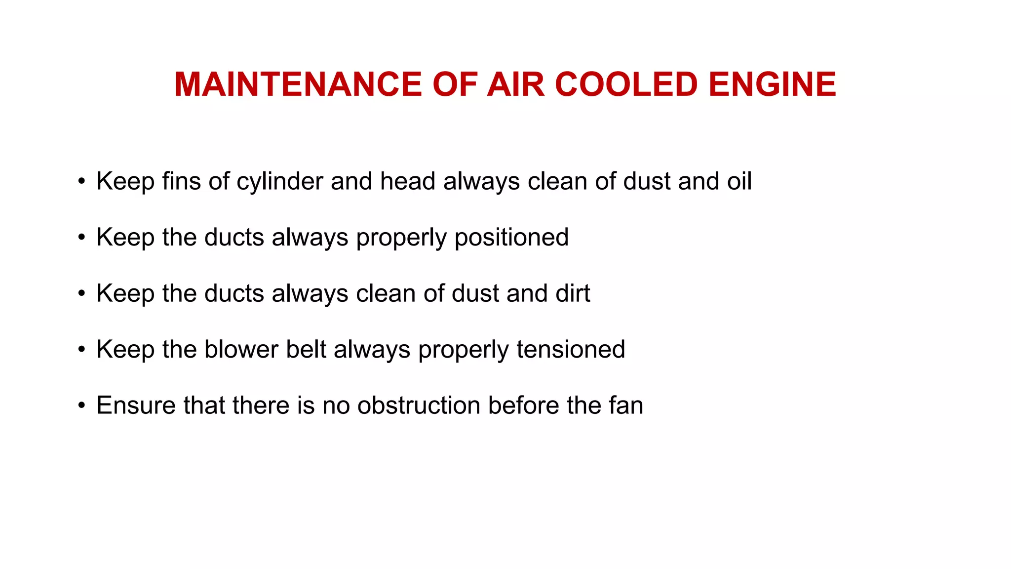 MAINTENANCE OF AIR COOLED ENGINE
• Keep fins of cylinder and head always clean of dust and oil
• Keep the ducts always properly positioned
• Keep the ducts always clean of dust and dirt
• Keep the blower belt always properly tensioned
• Ensure that there is no obstruction before the fan
 