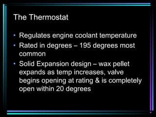 The Thermostat
• Regulates engine coolant temperature
• Rated in degrees – 195 degrees most
common
• Solid Expansion design – wax pellet
expands as temp increases, valve
begins opening at rating & is completely
open within 20 degrees

 