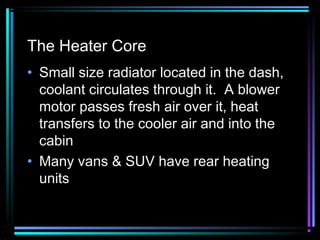 The Heater Core
• Small size radiator located in the dash,
coolant circulates through it. A blower
motor passes fresh air over it, heat
transfers to the cooler air and into the
cabin
• Many vans & SUV have rear heating
units

 
