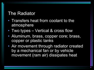 The Radiator
• Transfers heat from coolant to the
atmosphere
• Two types – Vertical & cross flow
• Aluminum, brass, copper core; brass,
copper or plastic tanks
• Air movement through radiator created
by a mechanical fan or by vehicle
movement (ram air) dissipates heat

 