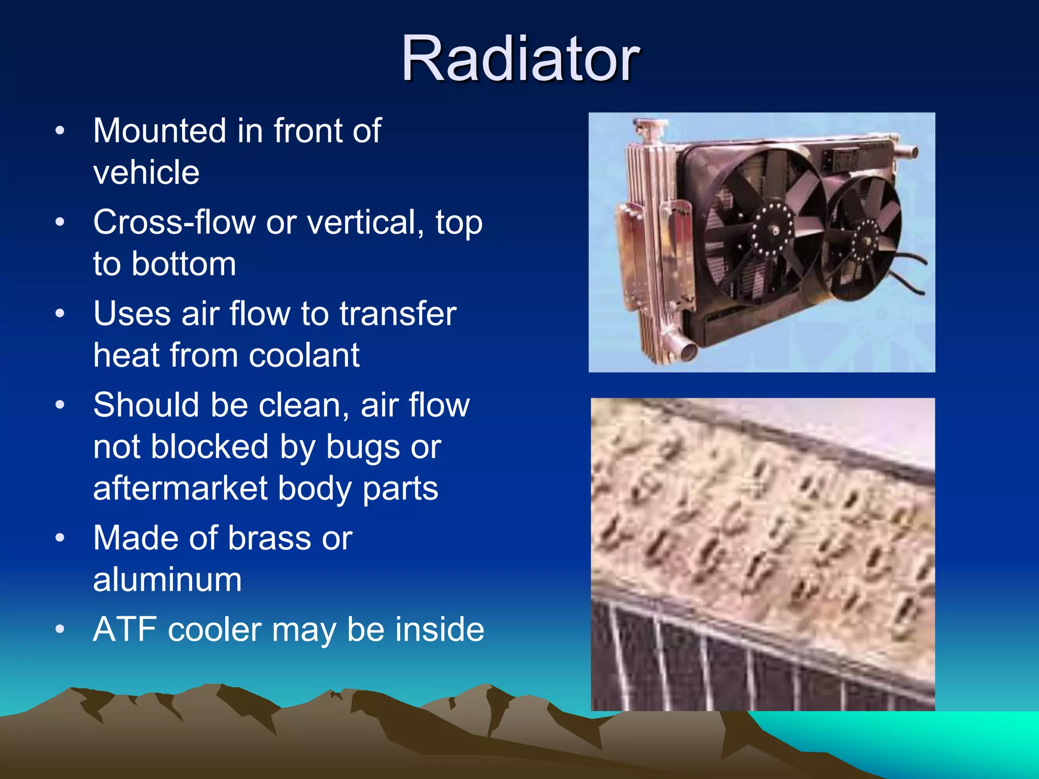 Radiator
• Mounted in front of
vehicle
• Cross-flow or vertical, top
to bottom
• Uses air flow to transfer
heat from coolant
• Should be clean, air flow
not blocked by bugs or
aftermarket body parts
• Made of brass or
aluminum
• ATF cooler may be inside
 