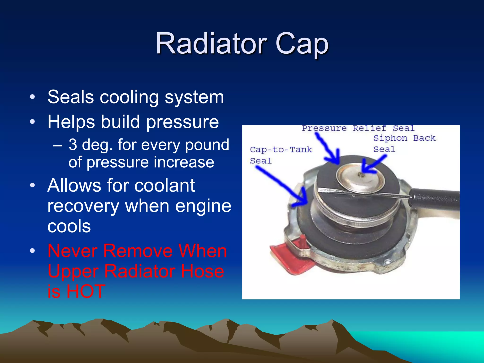 Radiator Cap
• Seals cooling system
• Helps build pressure
– 3 deg. for every pound
of pressure increase
• Allows for coolant
recovery when engine
cools
• Never Remove When
Upper Radiator Hose
is HOT
 
