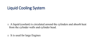Liquid Cooling System
o A liquid (coolant) is circulated around the cylinders and absorb heat
from the cylinder walls and cylinder head.
o It is used for large Engines
 