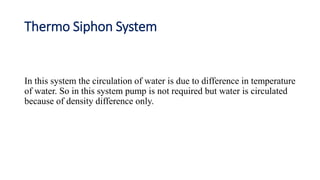 Thermo Siphon System
In this system the circulation of water is due to difference in temperature
of water. So in this system pump is not required but water is circulated
because of density difference only.
 