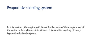 Evaporative cooling system
In this system , the engine will be cooled because of the evaporation of
the water in the cylinders into steams. It is used for cooling of many
types of industrial engines.
 