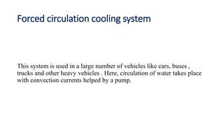 Forced circulation cooling system
This system is used in a large number of vehicles like cars, buses ,
trucks and other heavy vehicles . Here, circulation of water takes place
with convection currents helped by a pump.
 
