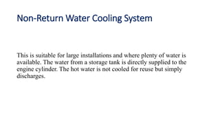 Non-Return Water Cooling System
This is suitable for large installations and where plenty of water is
available. The water from a storage tank is directly supplied to the
engine cylinder. The hot water is not cooled for reuse but simply
discharges.
 