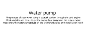 Water pump
The purpose of a car water pump is to push coolant through the car's engine
block, radiator and hoses to get the engine heat away from the system. Most
frequently, the water pumpdrives off the crankshaft pulley or the crankshaft itself.
 