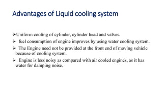 Advantages of Liquid cooling system
Uniform cooling of cylinder, cylinder head and valves.
 fuel consumption of engine improves by using water cooling system.
 The Engine need not be provided at the front end of moving vehicle
because of cooling system.
 Engine is less noisy as compared with air cooled engines, as it has
water for damping noise.
 